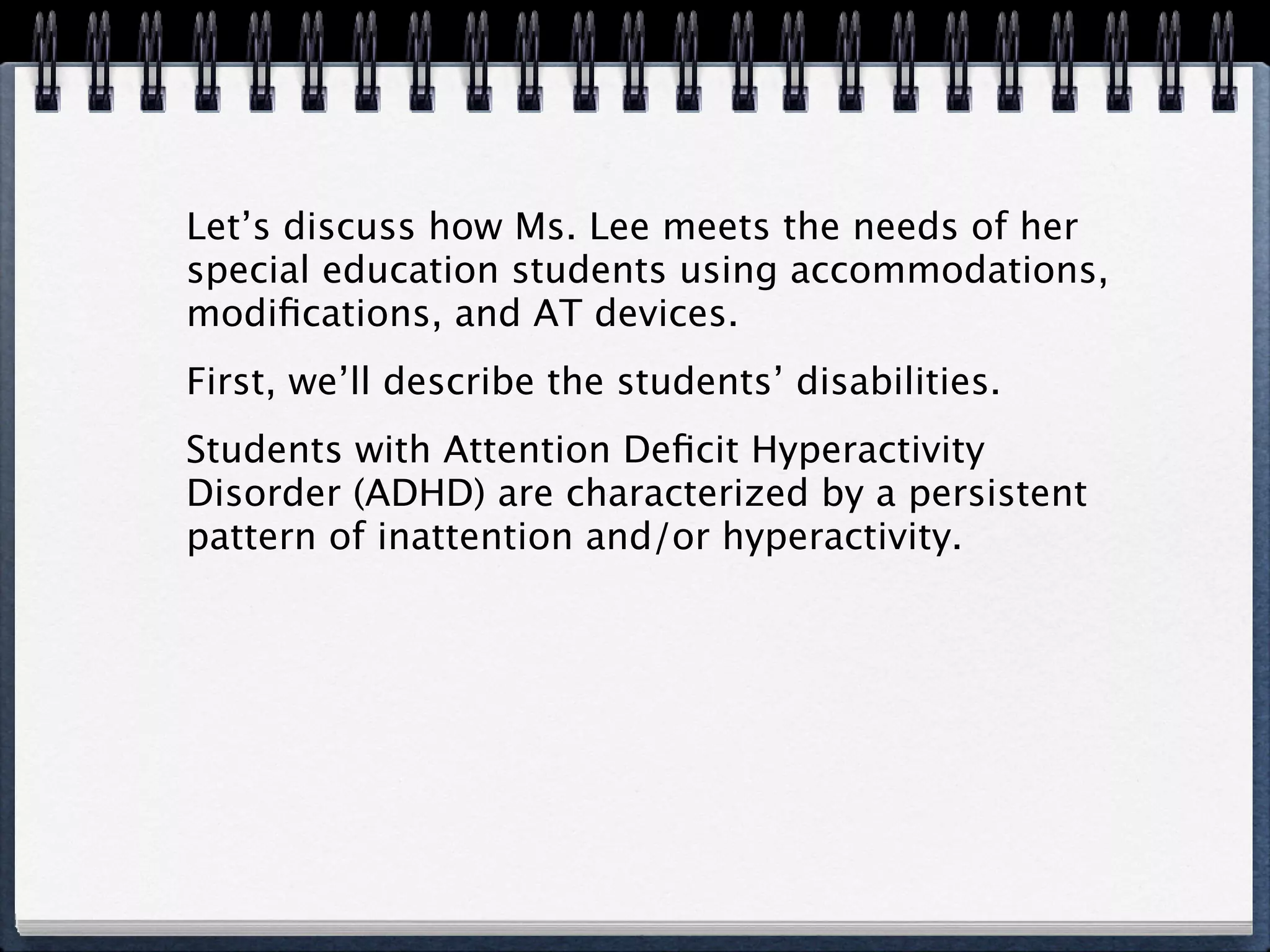 Let’s discuss how Ms. Lee meets the needs of her
special education students using accommodations,
modiﬁcations, and AT devices.
First, we’ll describe the students’ disabilities.
Students with Attention Deﬁcit Hyperactivity
Disorder (ADHD) are characterized by a persistent
pattern of inattention and/or hyperactivity.
 