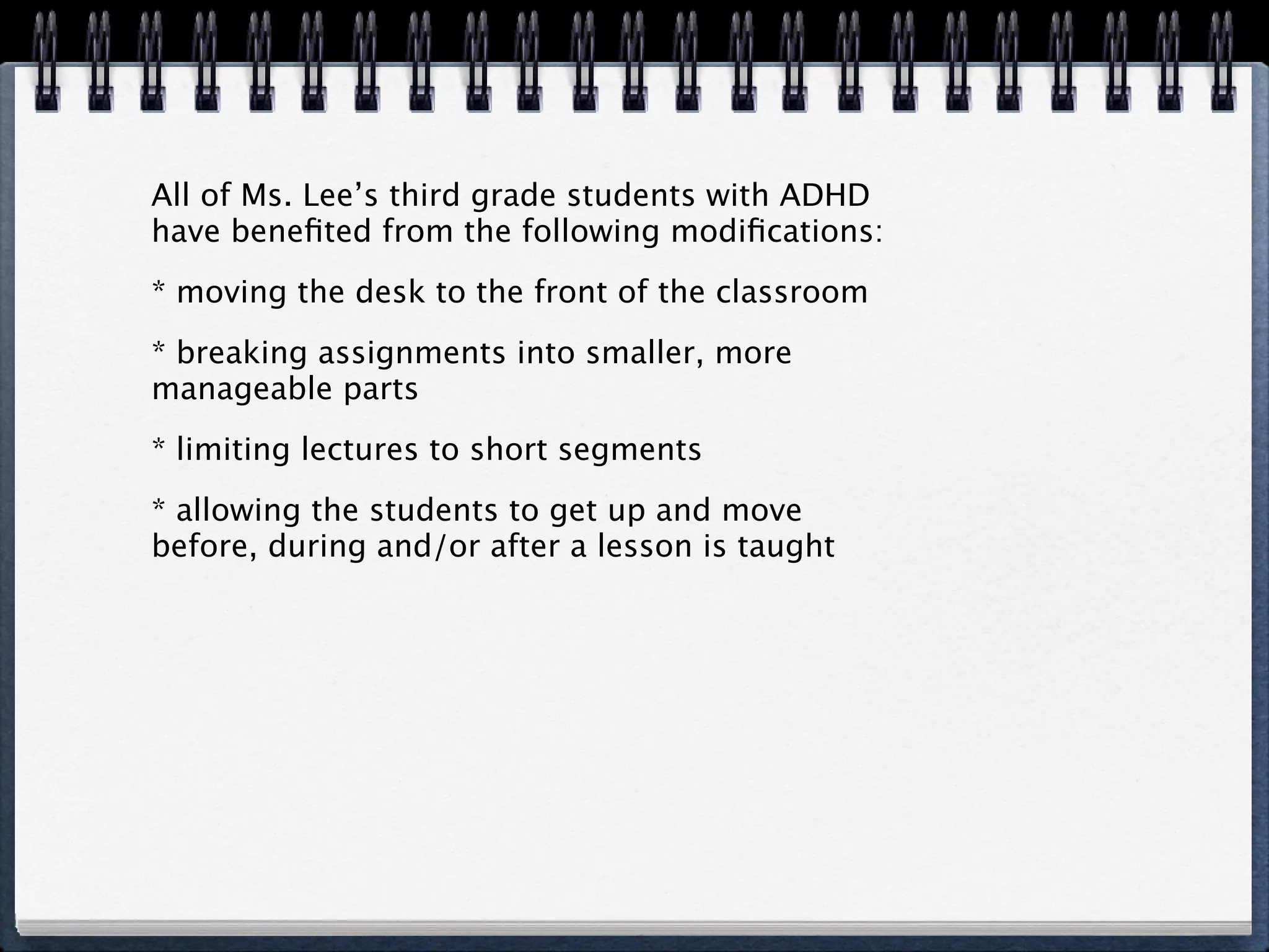 All of Ms. Lee’s third grade students with ADHD
have beneﬁted from the following modiﬁcations:
* moving the desk to the front of the classroom
* breaking assignments into smaller, more
manageable parts
* limiting lectures to short segments
* allowing the students to get up and move
before, during and/or after a lesson is taught
 