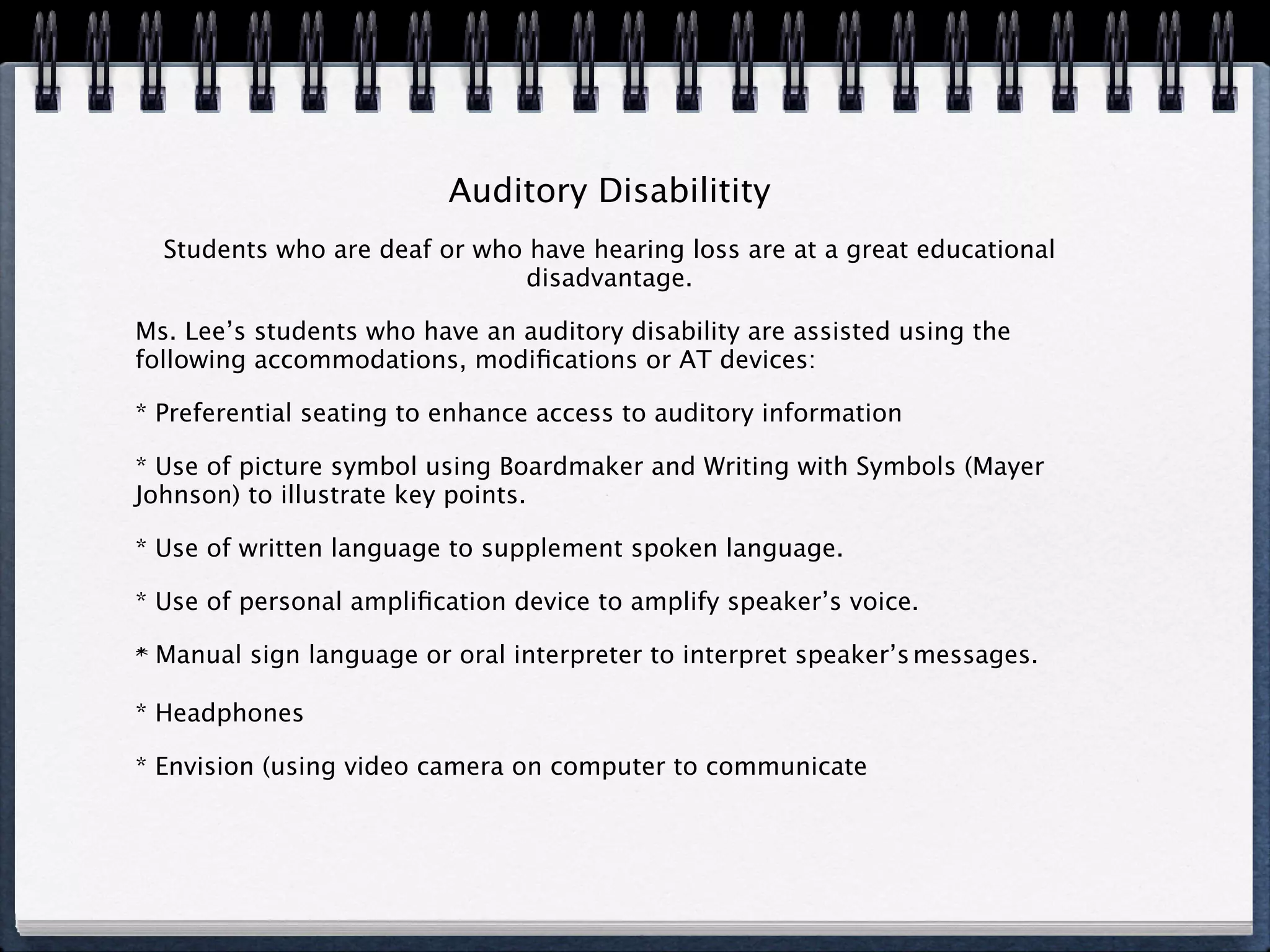 Auditory Disabilitity
  Students who are deaf or who have hearing loss are at a great educational
                              disadvantage.

Ms. Lee’s students who have an auditory disability are assisted using the
following accommodations, modiﬁcations or AT devices:

* Preferential seating to enhance access to auditory information

* Use of picture symbol using Boardmaker and Writing with Symbols (Mayer
Johnson) to illustrate key points.

* Use of written language to supplement spoken language.

* Use of personal ampliﬁcation device to amplify speaker’s voice.

* Manual sign language or oral interpreter to interpret speaker’s messages.

* Headphones

* Envision (using video camera on computer to communicate
 