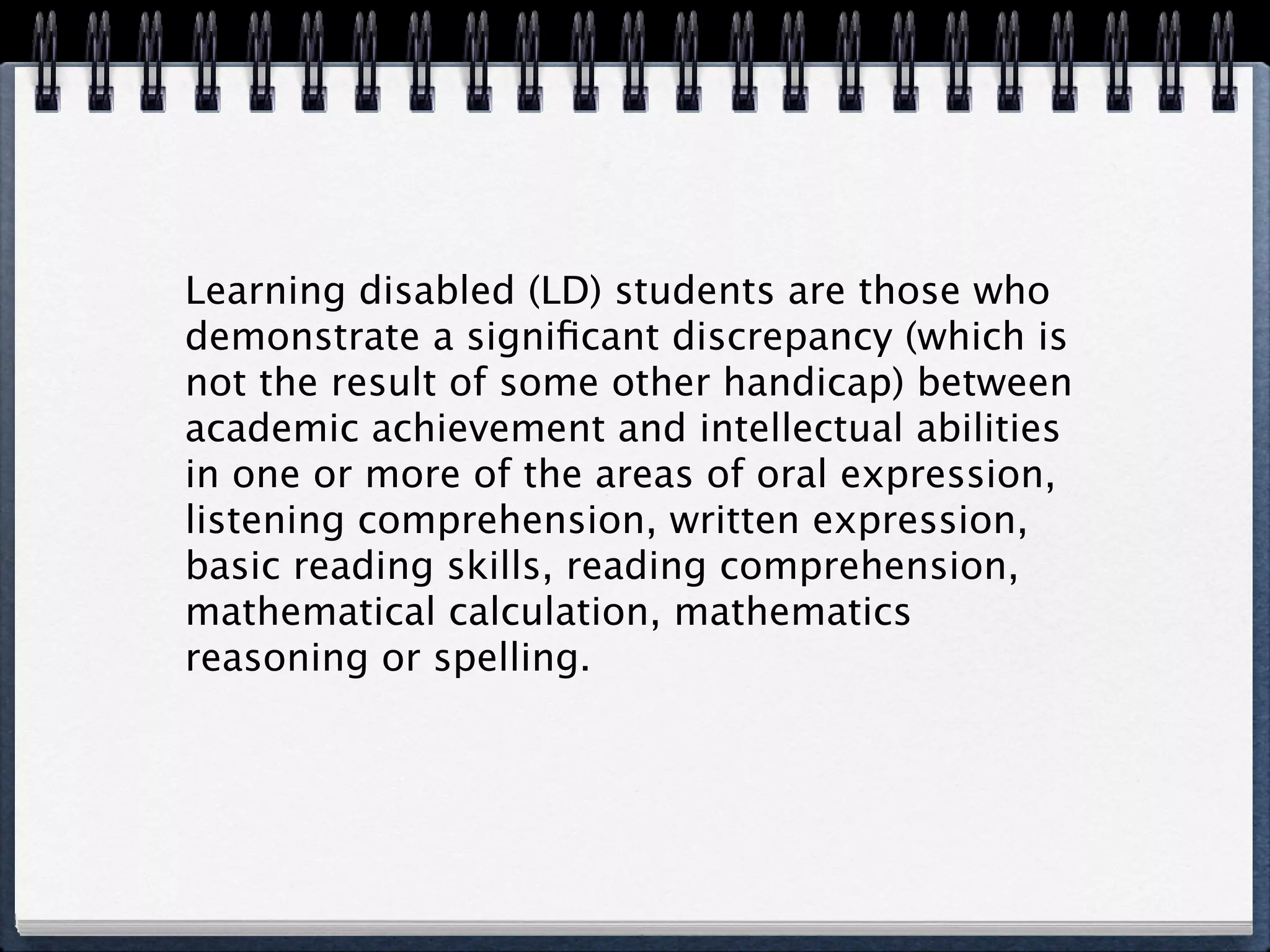 Learning disabled (LD) students are those who
demonstrate a signiﬁcant discrepancy (which is
not the result of some other handicap) between
academic achievement and intellectual abilities
in one or more of the areas of oral expression,
listening comprehension, written expression,
basic reading skills, reading comprehension,
mathematical calculation, mathematics
reasoning or spelling.
 
