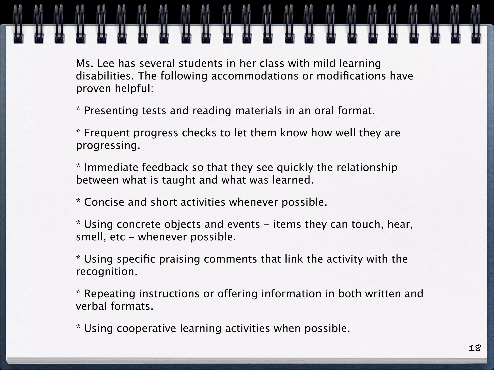 Ms. Lee has several students in her class with mild learning
disabilities. The following accommodations or modiﬁcations have
proven helpful:

* Presenting tests and reading materials in an oral format.

* Frequent progress checks to let them know how well they are
progressing.

* Immediate feedback so that they see quickly the relationship
between what is taught and what was learned.

* Concise and short activities whenever possible.

* Using concrete objects and events - items they can touch, hear,
smell, etc - whenever possible.

* Using speciﬁc praising comments that link the activity with the
recognition.

* Repeating instructions or offering information in both written and
verbal formats.

* Using cooperative learning activities when possible.
                                                                       18
 