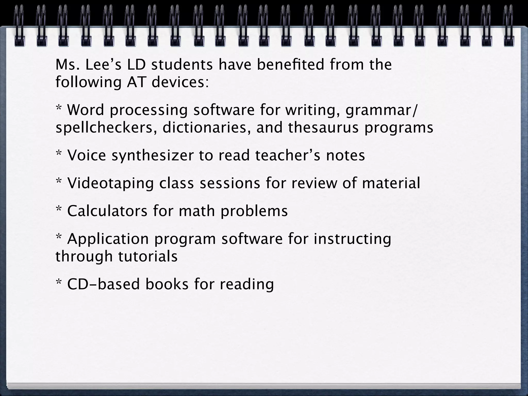 Ms. Lee’s LD students have beneﬁted from the
following AT devices:
* Word processing software for writing, grammar/
spellcheckers, dictionaries, and thesaurus programs
* Voice synthesizer to read teacher’s notes
* Videotaping class sessions for review of material
* Calculators for math problems
* Application program software for instructing
through tutorials
* CD-based books for reading
 