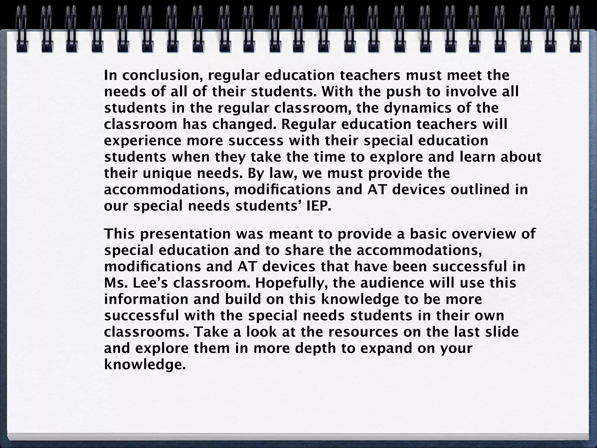 In conclusion, regular education teachers must meet the
needs of all of their students. With the push to involve all
students in the regular classroom, the dynamics of the
classroom has changed. Regular education teachers will
experience more success with their special education
students when they take the time to explore and learn about
their unique needs. By law, we must provide the
accommodations, modiﬁcations and AT devices outlined in
our special needs students’ IEP.

This presentation was meant to provide a basic overview of
special education and to share the accommodations,
modiﬁcations and AT devices that have been successful in
Ms. Lee’s classroom. Hopefully, the audience will use this
information and build on this knowledge to be more
successful with the special needs students in their own
classrooms. Take a look at the resources on the last slide
and explore them in more depth to expand on your
knowledge.
 