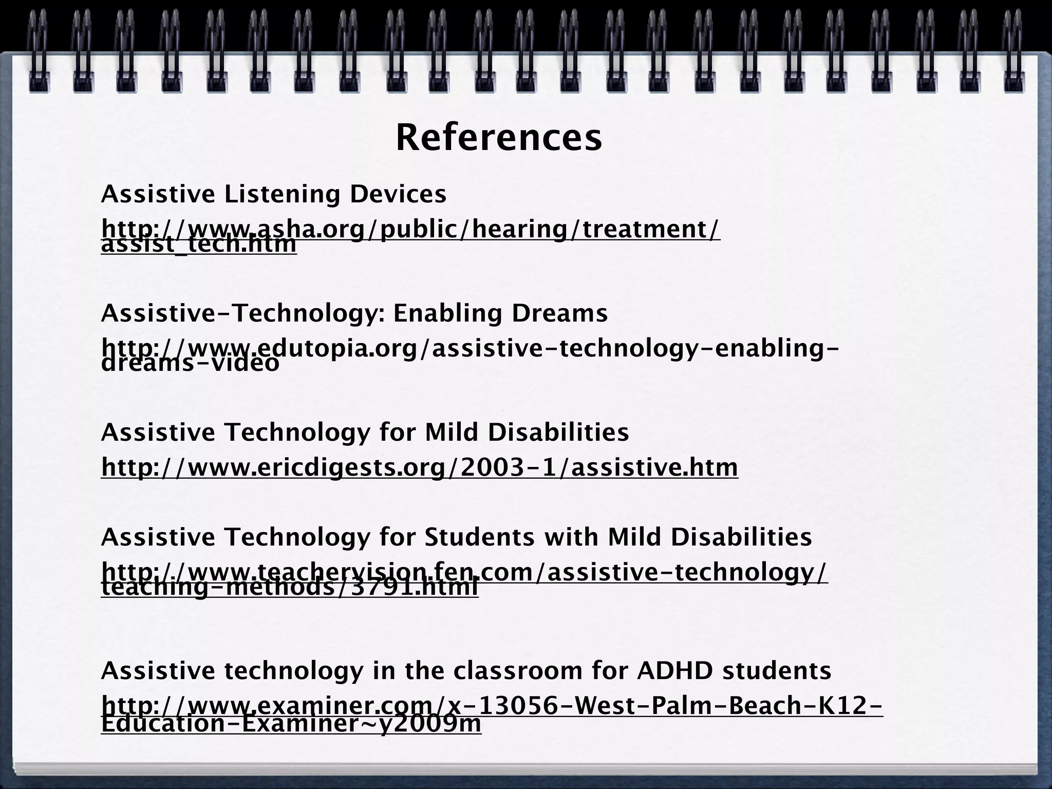 References
Assistive Listening Devices
http://www.asha.org/public/hearing/treatment/
assist_tech.htm

Assistive-Technology: Enabling Dreams
http://www.edutopia.org/assistive-technology-enabling-
dreams-video

Assistive Technology for Mild Disabilities
http://www.ericdigests.org/2003-1/assistive.htm

Assistive Technology for Students with Mild Disabilities
http://www.teachervision.fen.com/assistive-technology/
teaching-methods/3791.html


Assistive technology in the classroom for ADHD students
http://www.examiner.com/x-13056-West-Palm-Beach-K12-
Education-Examiner~y2009m
 