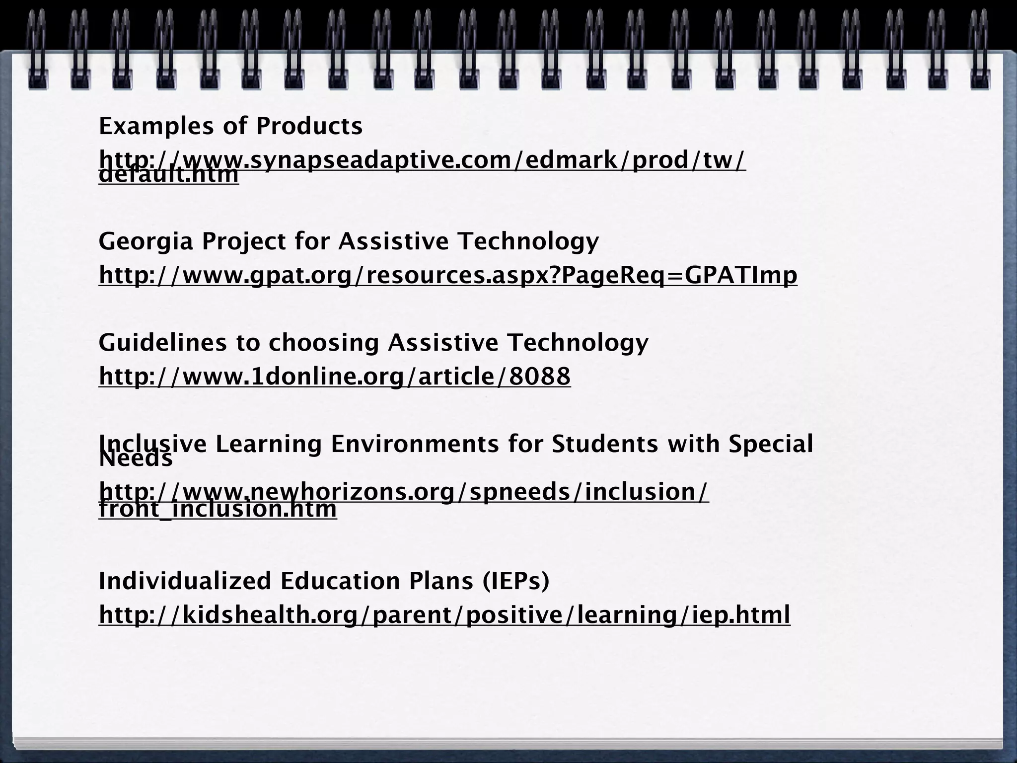 Examples of Products
http://www.synapseadaptive.com/edmark/prod/tw/
default.htm

Georgia Project for Assistive Technology
http://www.gpat.org/resources.aspx?PageReq=GPATImp

Guidelines to choosing Assistive Technology
http://www.1donline.org/article/8088

Inclusive Learning Environments for Students with Special
Needs
http://www.newhorizons.org/spneeds/inclusion/
front_inclusion.htm


Individualized Education Plans (IEPs)
http://kidshealth.org/parent/positive/learning/iep.html
 