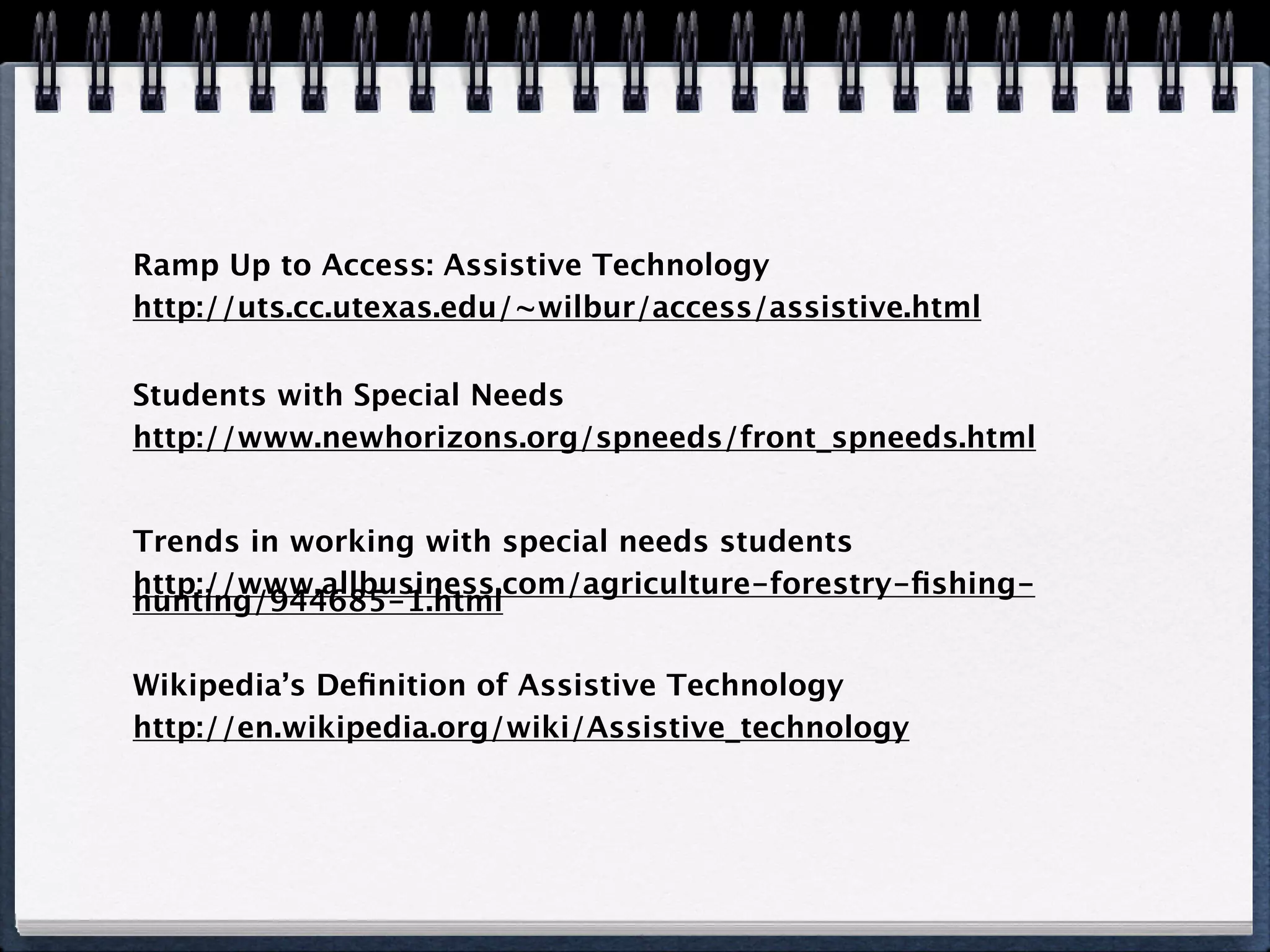 Ramp Up to Access: Assistive Technology
http://uts.cc.utexas.edu/~wilbur/access/assistive.html

Students with Special Needs
http://www.newhorizons.org/spneeds/front_spneeds.html


Trends in working with special needs students
http://www.allbusiness.com/agriculture-forestry-ﬁshing-
hunting/944685-1.html

Wikipedia’s Deﬁnition of Assistive Technology
http://en.wikipedia.org/wiki/Assistive_technology
 