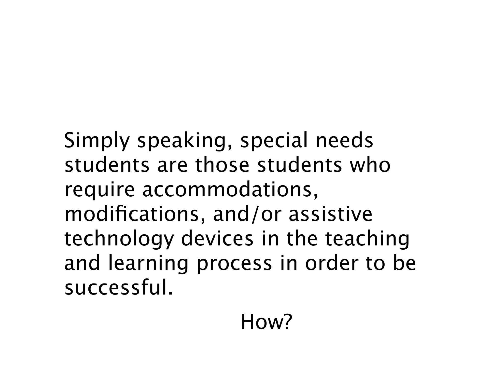 Simply speaking, special needs
students are those students who
require accommodations,
modiﬁcations, and/or assistive
technology devices in the teaching
and learning process in order to be
successful.
                 How?
 