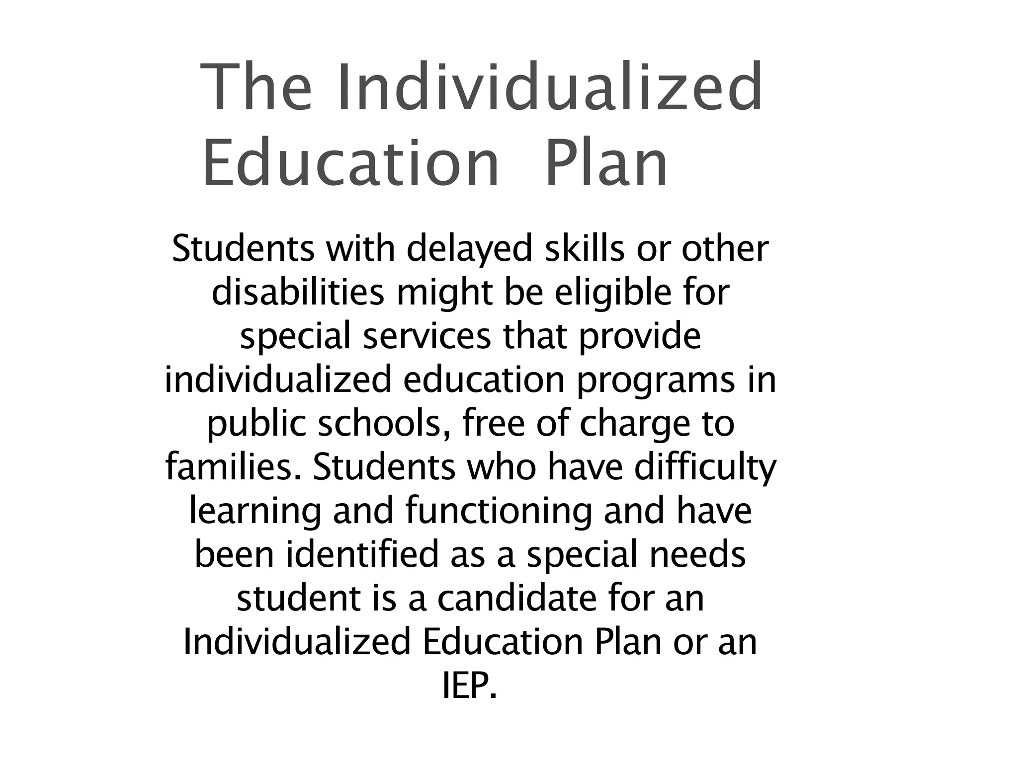 The Individualized
  Education Plan
 Students with delayed skills or other
     disabilities might be eligible for
       special services that provide
individualized education programs in
     public schools, free of charge to
families. Students who have difficulty
   learning and functioning and have
    been identified as a special needs
      student is a candidate for an
  Individualized Education Plan or an
                    IEP.
 