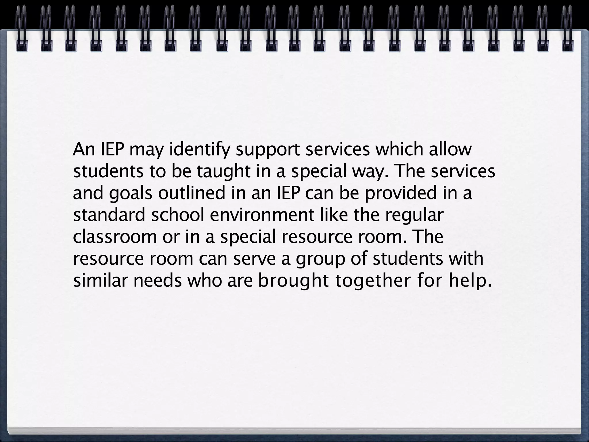 An IEP may identify support services which allow
students to be taught in a special way. The services
and goals outlined in an IEP can be provided in a
standard school environment like the regular
classroom or in a special resource room. The
resource room can serve a group of students with
similar needs who are brought together for help.
 