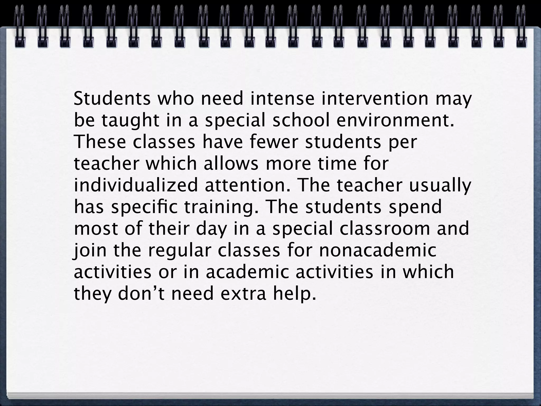 Students who need intense intervention may
be taught in a special school environment.
These classes have fewer students per
teacher which allows more time for
individualized attention. The teacher usually
has speciﬁc training. The students spend
most of their day in a special classroom and
join the regular classes for nonacademic
activities or in academic activities in which
they don’t need extra help.
 