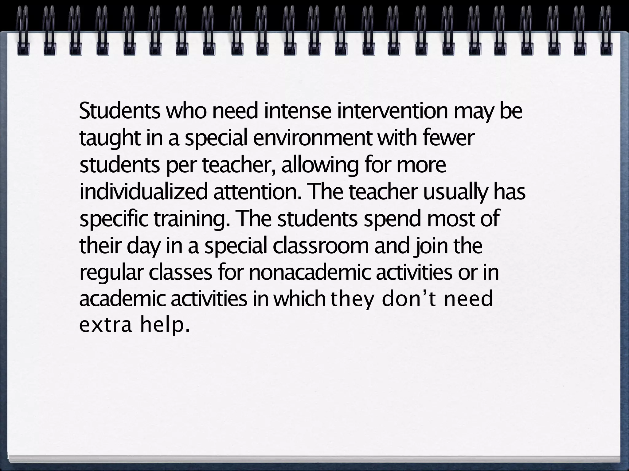 Students who need intense intervention may be
taught in a special environment with fewer
students per teacher, allowing for more
individualized attention. The teacher usually has
specific training. The students spend most of
their day in a special classroom and join the
regular classes for nonacademic activities or in
academic activities in which they don’t need
extra help.
 