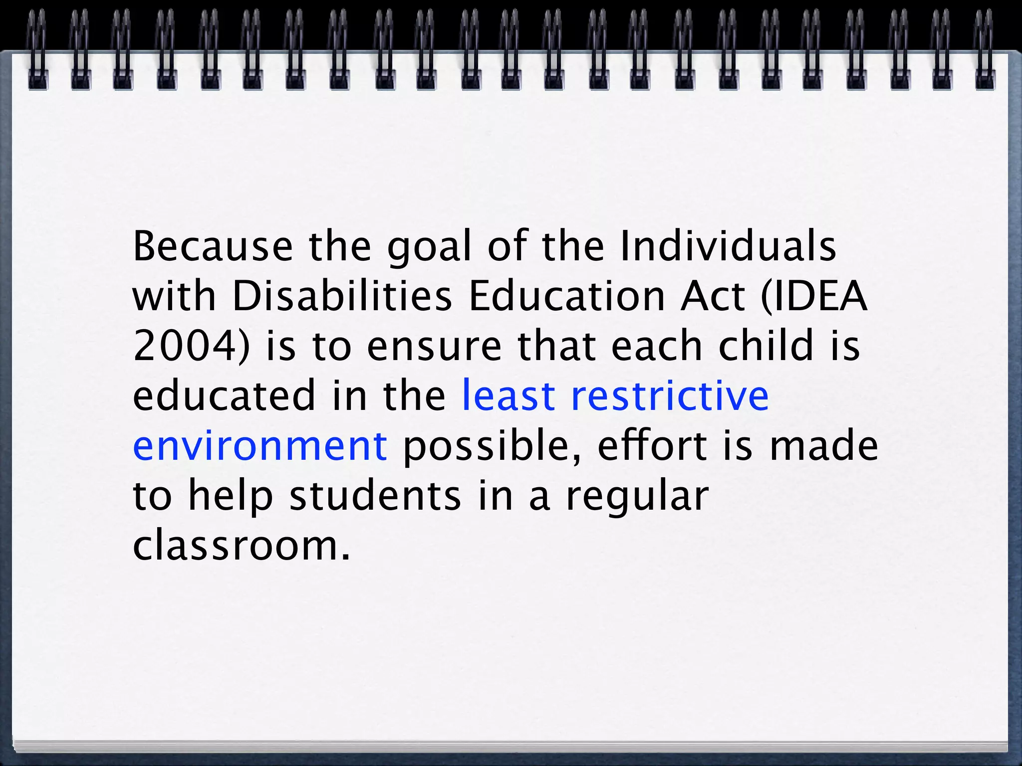 Because the goal of the Individuals
with Disabilities Education Act (IDEA
2004) is to ensure that each child is
educated in the least restrictive
environment possible, effort is made
to help students in a regular
classroom.
 