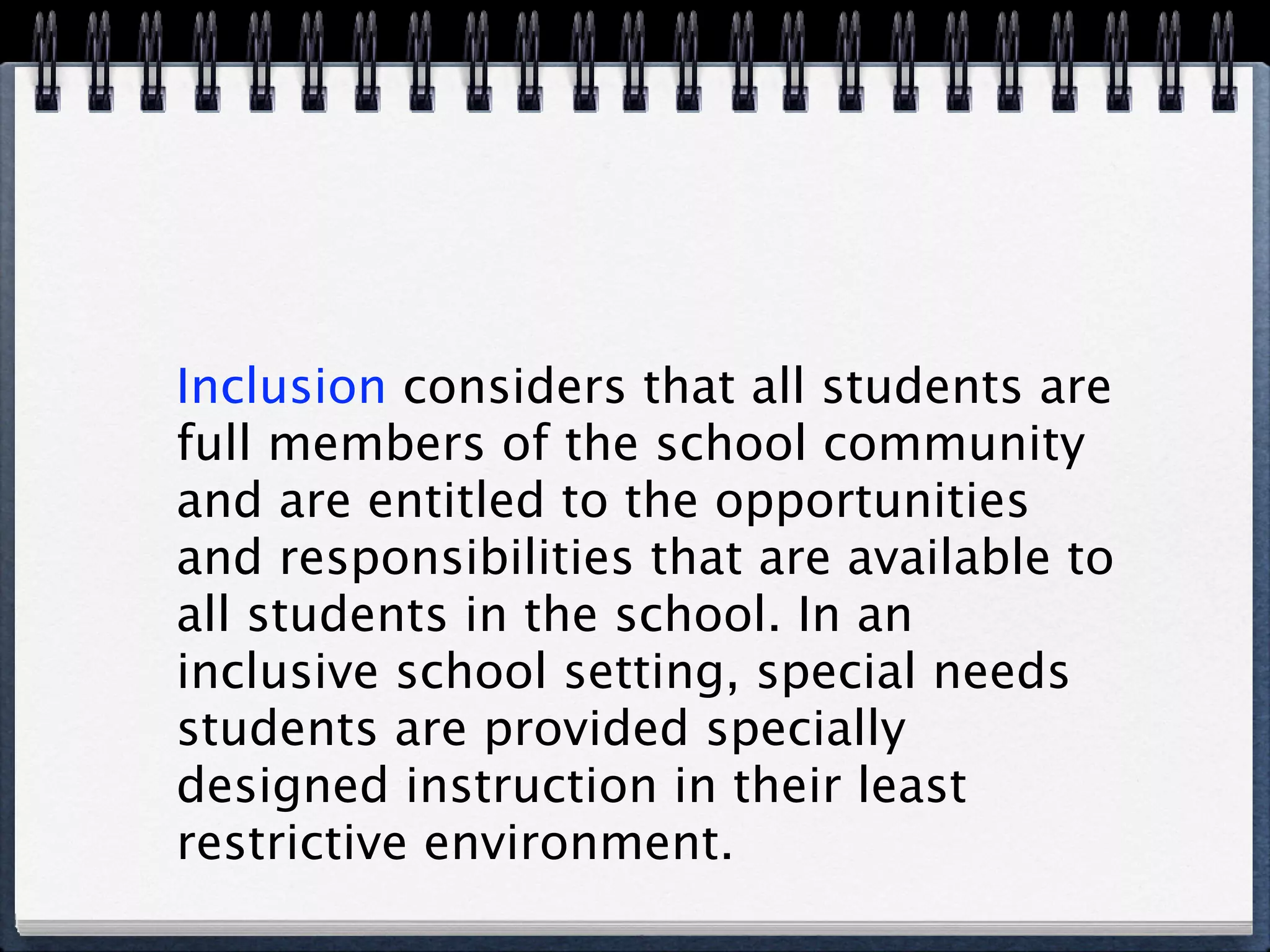 Inclusion considers that all students are
full members of the school community
and are entitled to the opportunities
and responsibilities that are available to
all students in the school. In an
inclusive school setting, special needs
students are provided specially
designed instruction in their least
restrictive environment.
 