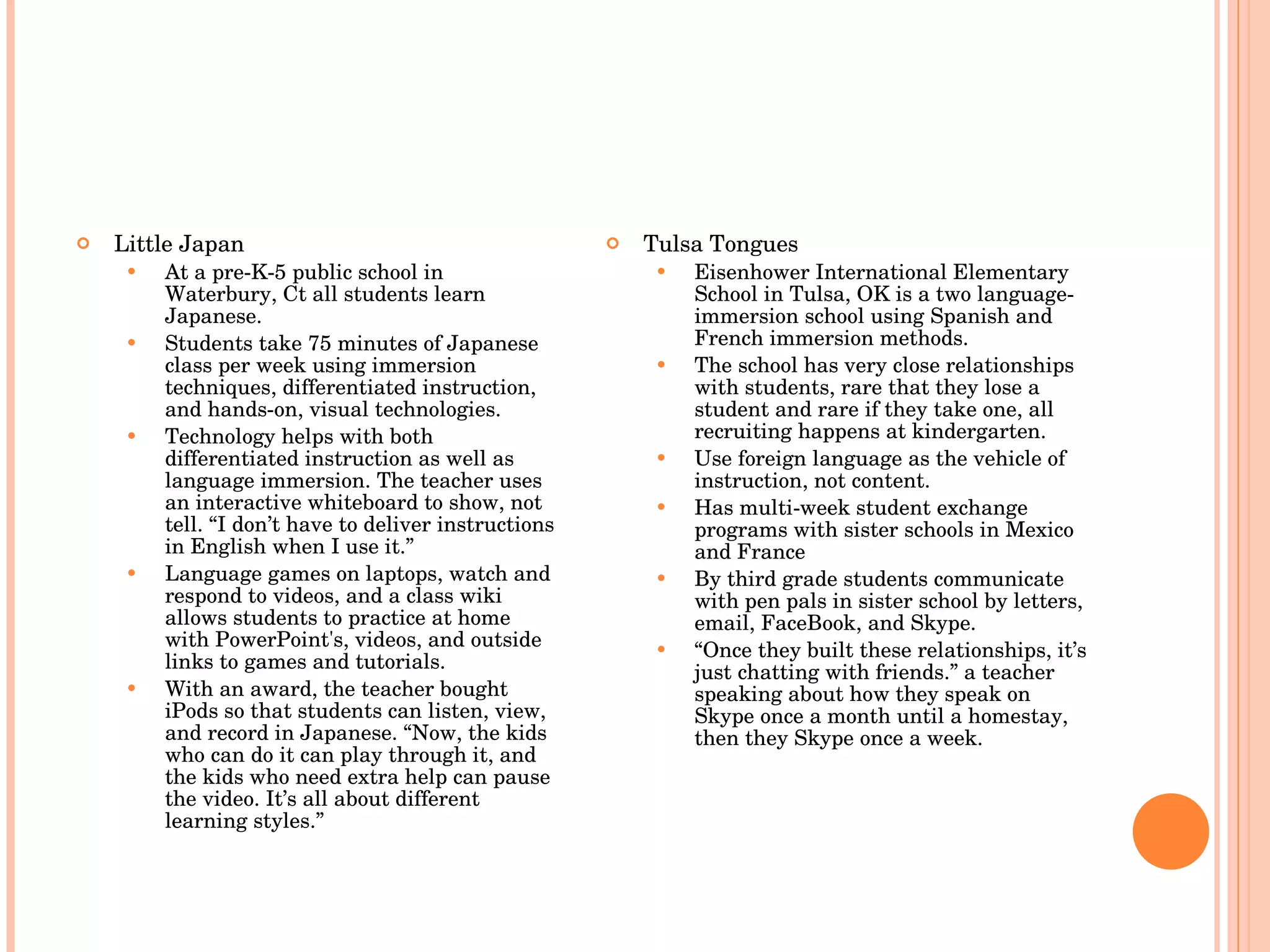 Little Japan At a pre-K-5 public school in Waterbury, Ct all students learn Japanese. Students take 75 minutes of Japanese class per week using immersion techniques, differentiated instruction, and hands-on, visual technologies. Technology helps with both differentiated instruction as well as language immersion. The teacher uses an interactive whiteboard to show, not tell. “I don’t have to deliver instructions in English when I use it.” Language games on laptops, watch and respond to videos, and a class wiki allows students to practice at home with PowerPoint's, videos, and outside links to games and tutorials.  With an award, the teacher bought iPods so that students can listen, view, and record in Japanese. “Now, the kids who can do it can play through it, and the kids who need extra help can pause the video. It’s all about different learning styles.” Tulsa Tongues Eisenhower International Elementary School in Tulsa, OK is a two language-immersion school using Spanish and French immersion methods. The school has very close relationships with students, rare that they lose a student and rare if they take one, all recruiting happens at kindergarten. Use foreign language as the vehicle of instruction, not content.  Has multi-week student exchange programs with sister schools in Mexico and France By third grade students communicate with pen pals in sister school by letters, email, FaceBook, and Skype.  “ Once they built these relationships, it’s just chatting with friends.” a teacher speaking about how they speak on Skype once a month until a homestay, then they Skype once a week. 