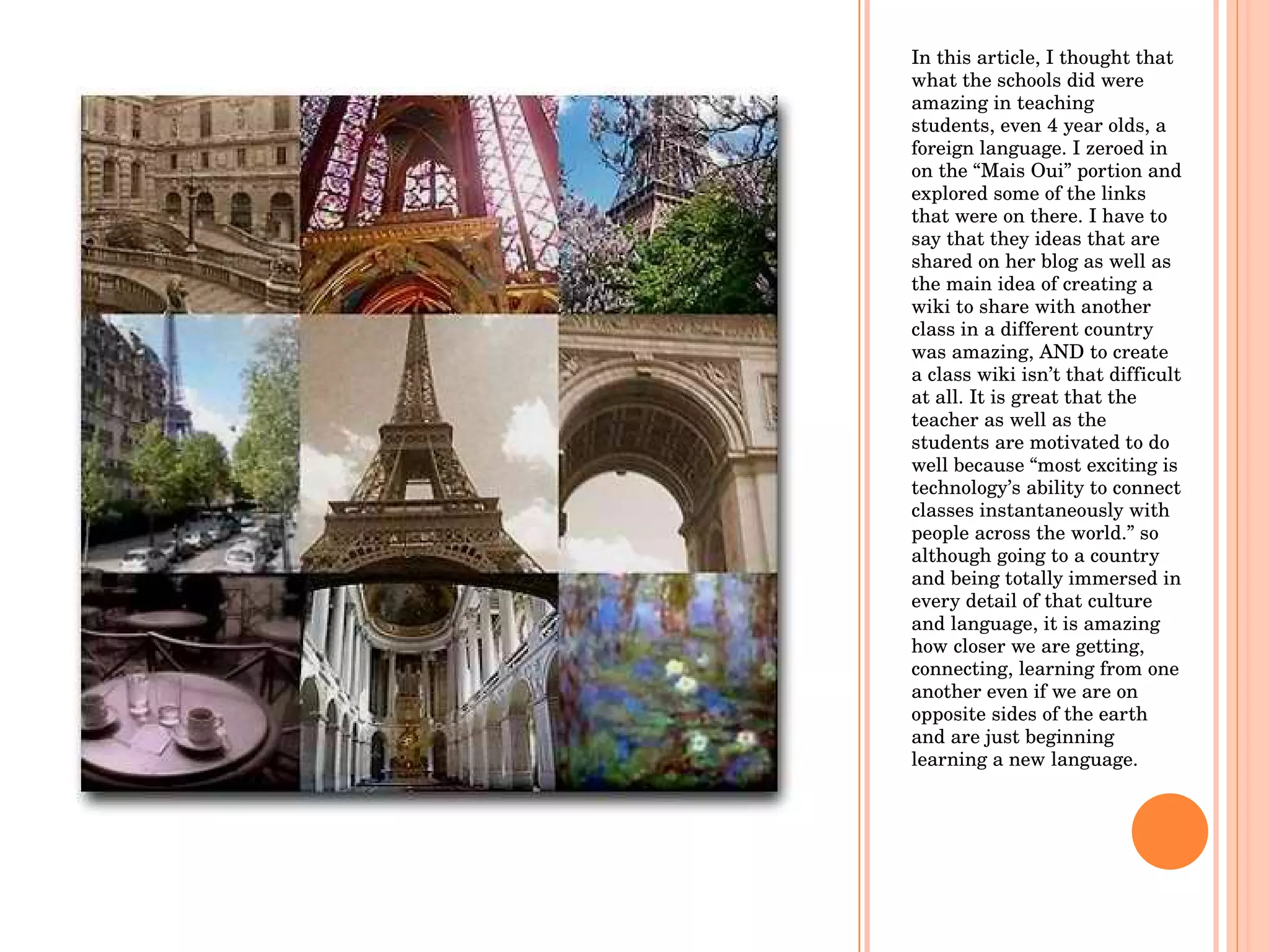In this article, I thought that what the schools did were amazing in teaching students, even 4 year olds, a foreign language. I zeroed in on the “Mais Oui” portion and explored some of the links that were on there. I have to say that they ideas that are shared on her blog as well as the main idea of creating a wiki to share with another class in a different country was amazing, AND to create a class wiki isn’t that difficult at all. It is great that the teacher as well as the students are motivated to do well because “most exciting is technology’s ability to connect classes instantaneously with people across the world.” so although going to a country and being totally immersed in every detail of that culture and language, it is amazing how closer we are getting, connecting, learning from one another even if we are on opposite sides of the earth and are just beginning learning a new language. 