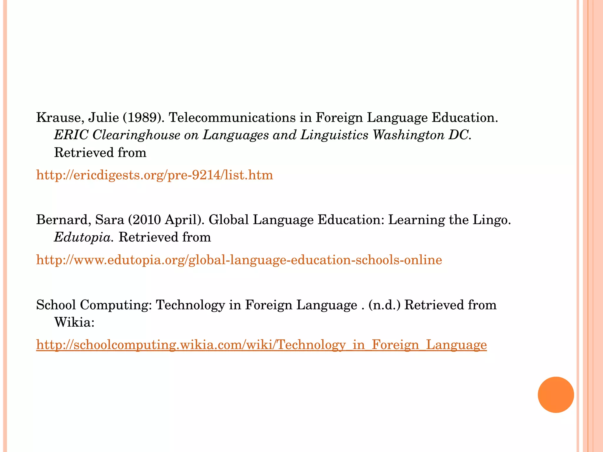 Krause, Julie (1989). Telecommunications in Foreign Language Education.  ERIC Clearinghouse on Languages and Linguistics Washington DC.  Retrieved from http://ericdigests.org/pre-9214/list.htm Bernard, Sara (2010 April). Global Language Education: Learning the Lingo.  Edutopia.  Retrieved from http://www.edutopia.org/global-language-education-schools-online School Computing: Technology in Foreign Language . (n.d.) Retrieved from Wikia: http://schoolcomputing.wikia.com/wiki/Technology_in_Foreign_Language 