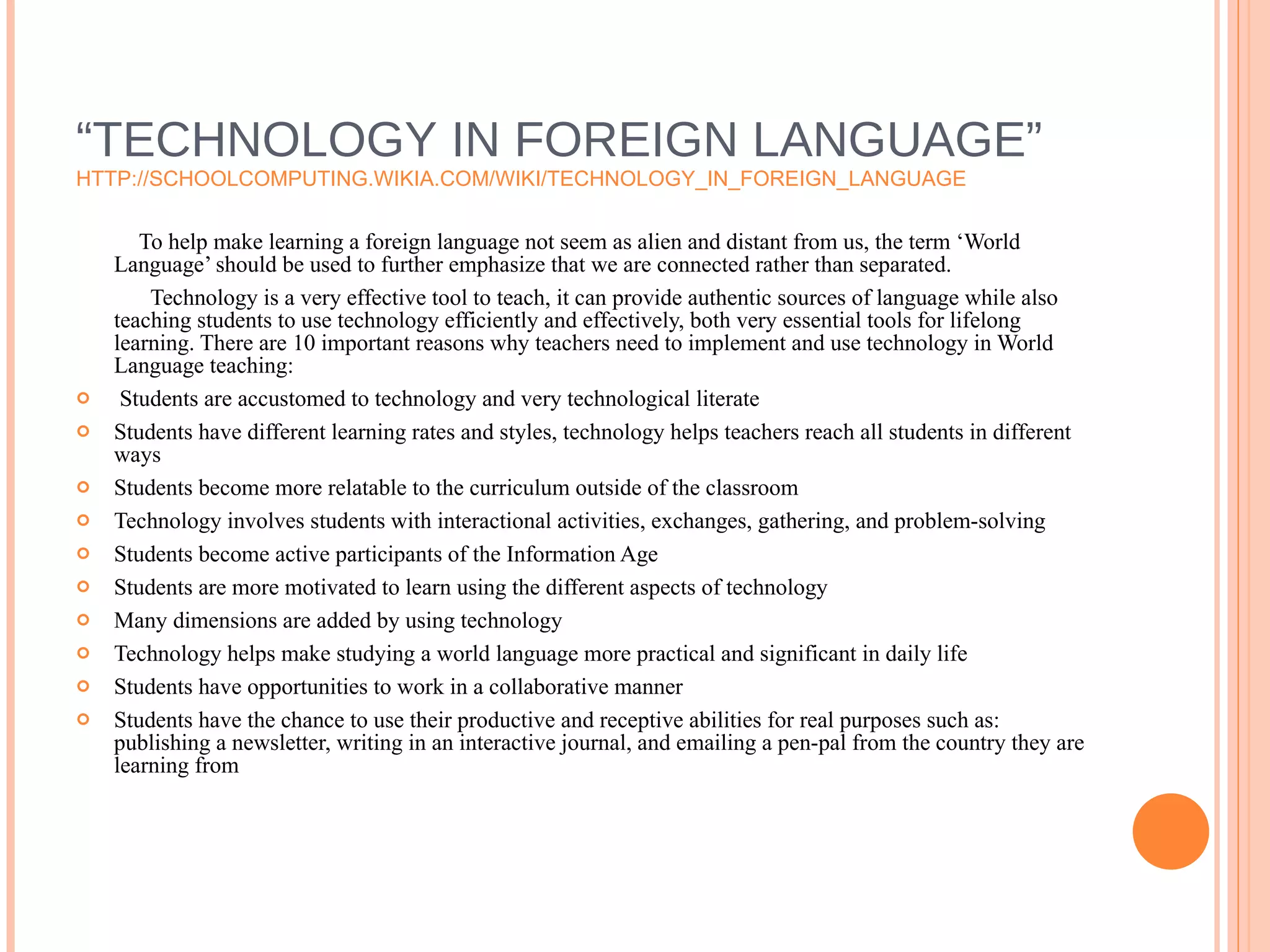 “ TECHNOLOGY IN FOREIGN LANGUAGE” HTTP://SCHOOLCOMPUTING.WIKIA.COM/WIKI/TECHNOLOGY_IN_FOREIGN_LANGUAGE To help make learning a foreign language not seem as alien and distant from us, the term ‘World Language’ should be used to further emphasize that we are connected rather than separated.  Technology is a very effective tool to teach, it can provide authentic sources of language while also teaching students to use technology efficiently and effectively, both very essential tools for lifelong learning. There are 10 important reasons why teachers need to implement and use technology in World Language teaching: Students are accustomed to technology and very technological literate Students have different learning rates and styles, technology helps teachers reach all students in different ways Students become more relatable to the curriculum outside of the classroom Technology involves students with interactional activities, exchanges, gathering, and problem-solving Students become active participants of the Information Age Students are more motivated to learn using the different aspects of technology Many dimensions are added by using technology  Technology helps make studying a world language more practical and significant in daily life Students have opportunities to work in a collaborative manner Students have the chance to use their productive and receptive abilities for real purposes such as: publishing a newsletter, writing in an interactive journal, and emailing a pen-pal from the country they are learning from 