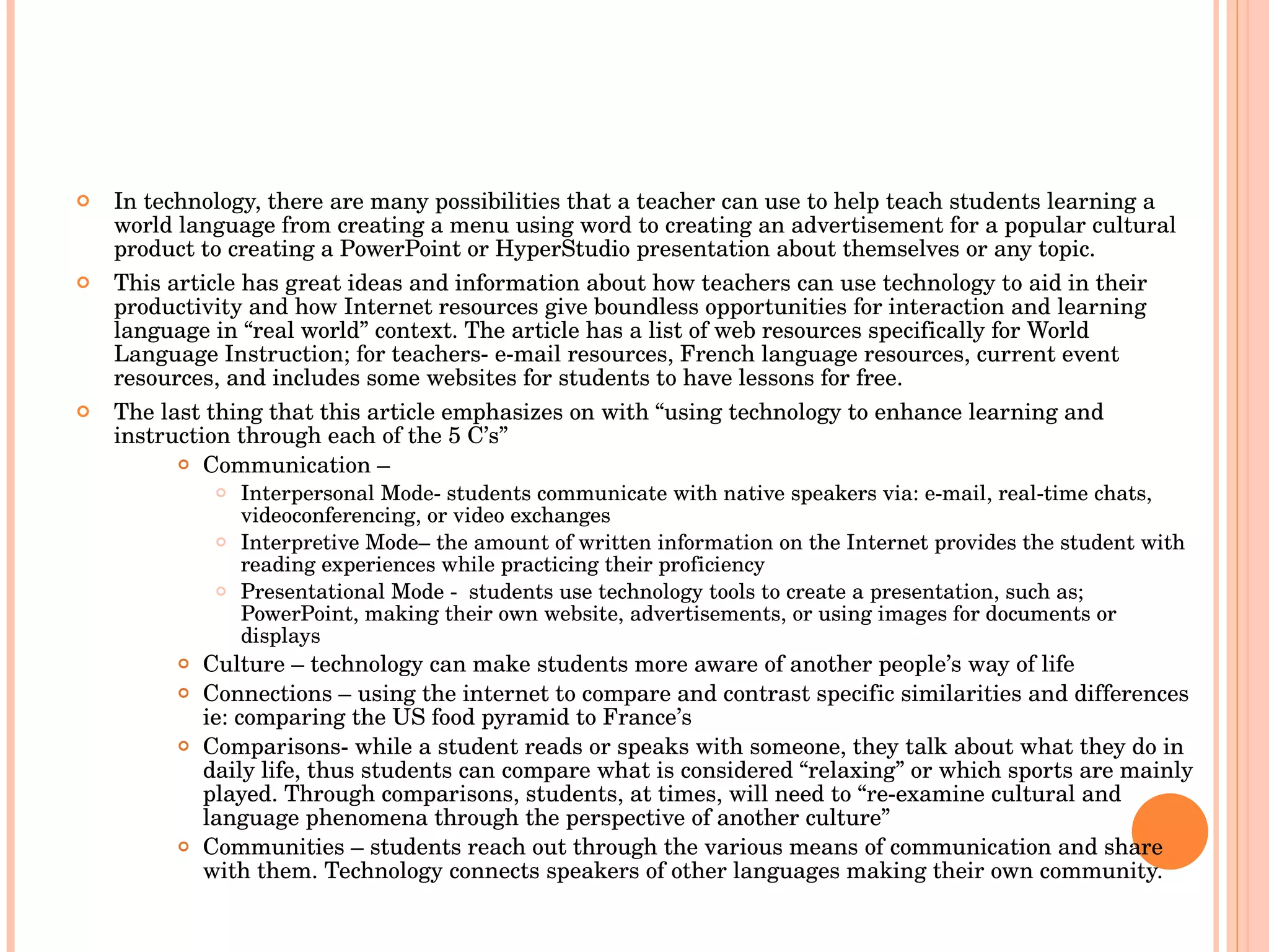 In technology, there are many possibilities that a teacher can use to help teach students learning a world language from creating a menu using word to creating an advertisement for a popular cultural product to creating a PowerPoint or HyperStudio presentation about themselves or any topic.  This article has great ideas and information about how teachers can use technology to aid in their productivity and how Internet resources give boundless opportunities for interaction and learning language in “real world” context. The article has a list of web resources specifically for World Language Instruction; for teachers- e-mail resources, French language resources, current event resources, and includes some websites for students to have lessons for free.  The last thing that this article emphasizes on with “using technology to enhance learning and instruction through each of the 5 C’s” Communication –  Interpersonal Mode- students communicate with native speakers via: e-mail, real-time chats, videoconferencing, or video exchanges  Interpretive Mode– the amount of written information on the Internet provides the student with reading experiences while practicing their proficiency  Presentational Mode -  students use technology tools to create a presentation, such as; PowerPoint, making their own website, advertisements, or using images for documents or displays  Culture – technology can make students more aware of another people’s way of life Connections – using the internet to compare and contrast specific similarities and differences ie: comparing the US food pyramid to France’s Comparisons- while a student reads or speaks with someone, they talk about what they do in daily life, thus students can compare what is considered “relaxing” or which sports are mainly played. Through comparisons, students, at times, will need to “re-examine cultural and language phenomena through the perspective of another culture” Communities – students reach out through the various means of communication and share with them. Technology connects speakers of other languages making their own community. 