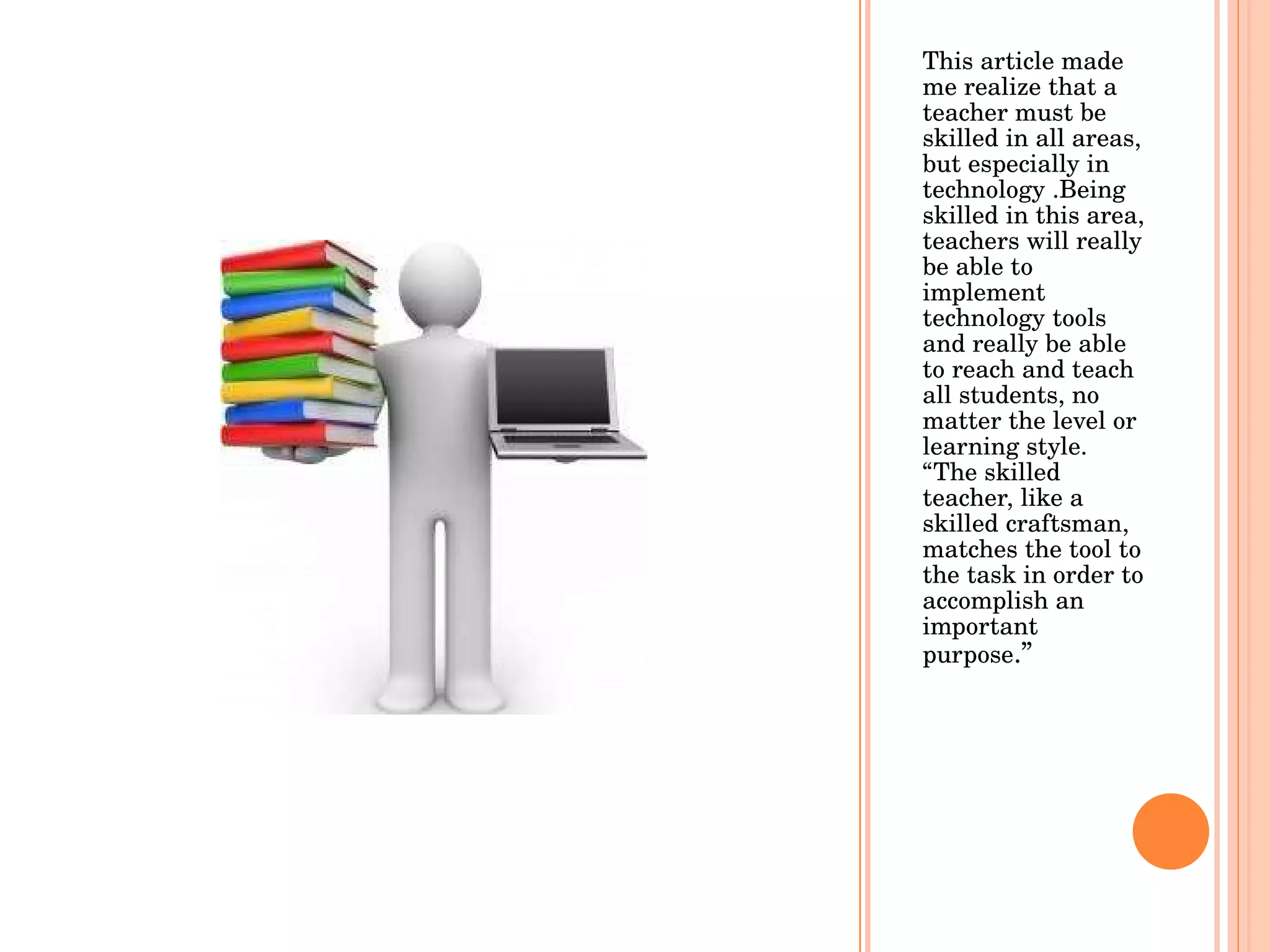 This article made me realize that a teacher must be skilled in all areas, but especially in technology .Being skilled in this area, teachers will really be able to implement technology tools and really be able to reach and teach all students, no matter the level or learning style. “The skilled teacher, like a skilled craftsman, matches the tool to the task in order to accomplish an important purpose .”  