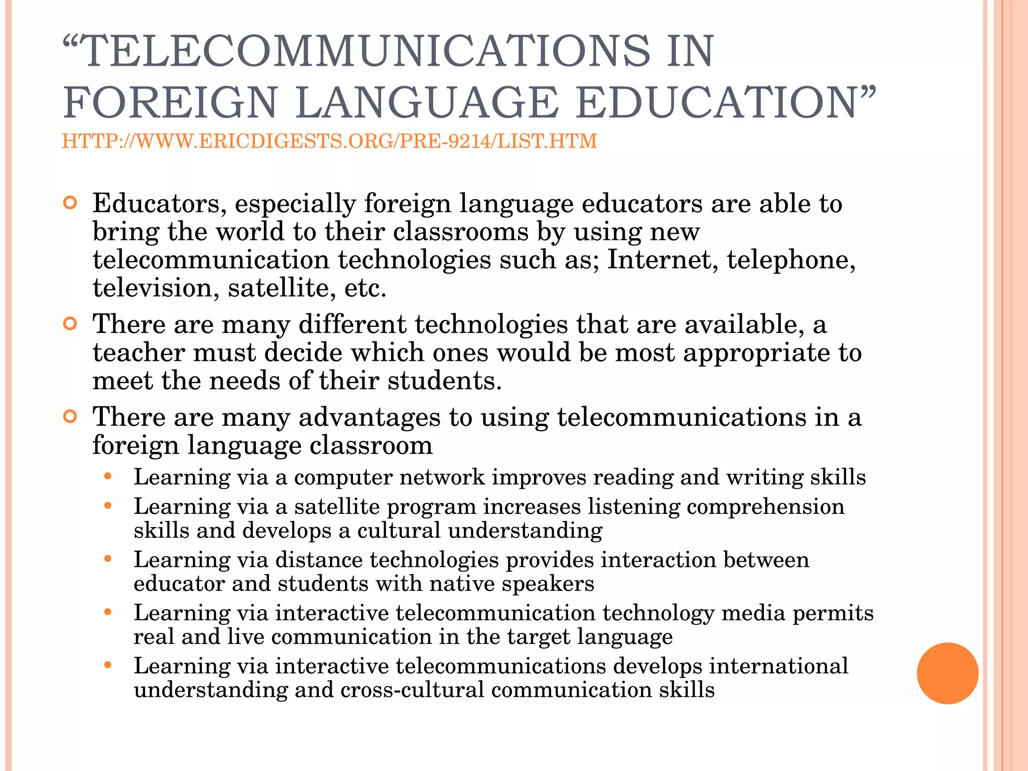“ TELECOMMUNICATIONS IN FOREIGN LANGUAGE EDUCATION” HTTP://WWW.ERICDIGESTS.ORG/PRE-9214/LIST.HTM Educators, especially foreign language educators are able to bring the world to their classrooms by using new telecommunication technologies such as; Internet, telephone, television, satellite, etc.  There are many different technologies that are available, a teacher must decide which ones would be most appropriate to meet the needs of their students.  There are many advantages to using telecommunications in a foreign language classroom Learning via a computer network improves reading and writing skills Learning via a satellite program increases listening comprehension skills and develops a cultural understanding Learning via distance technologies provides interaction between educator and students with native speakers Learning via interactive telecommunication technology media permits real and live communication in the target language Learning via interactive telecommunications develops international understanding and cross-cultural communication skills 