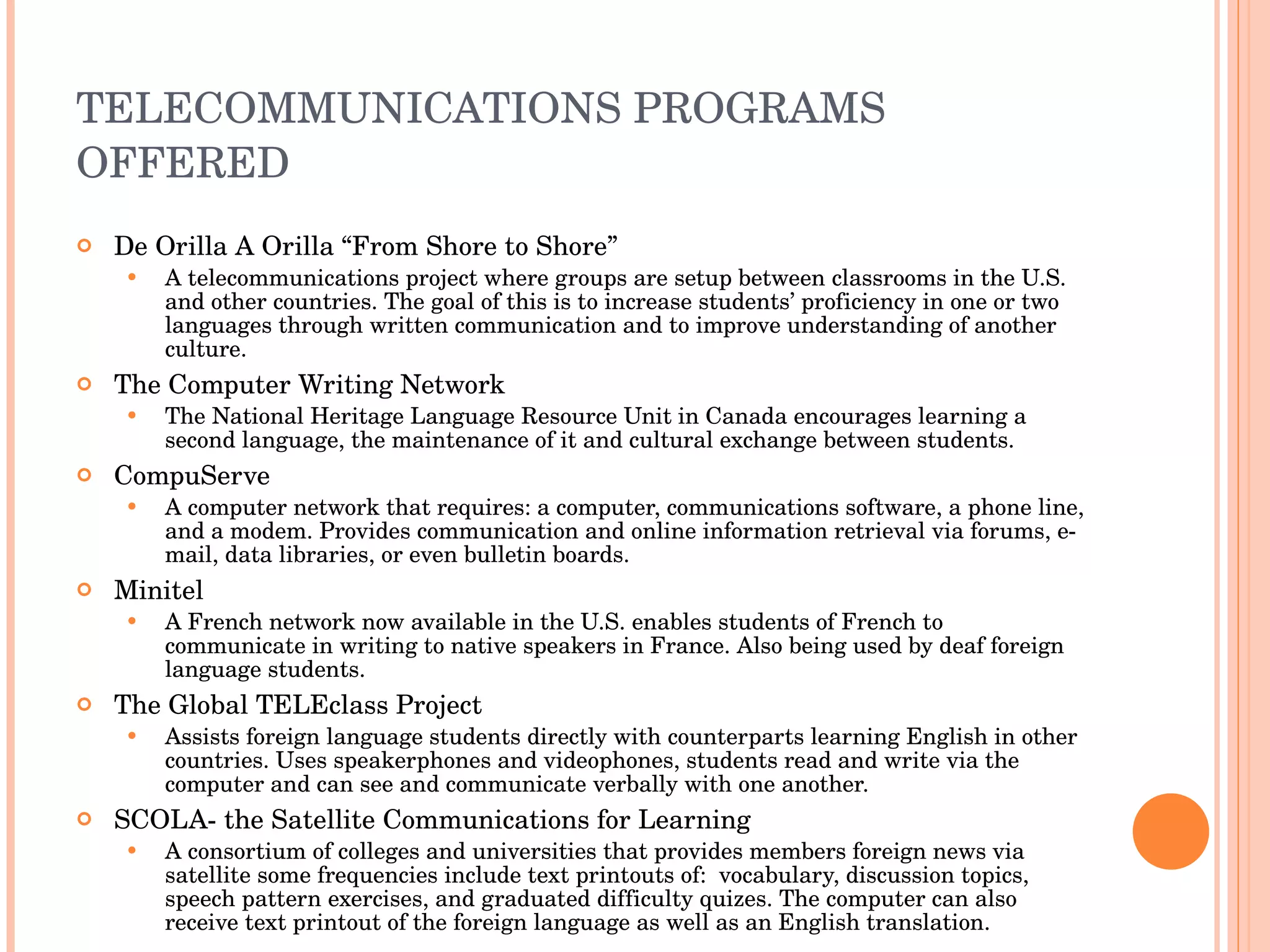 TELECOMMUNICATIONS PROGRAMS OFFERED De Orilla A Orilla “From Shore to Shore” A telecommunications project where groups are setup between classrooms in the U.S. and other countries. The goal of this is to increase students’ proficiency in one or two languages through written communication and to improve understanding of another culture.  The Computer Writing Network The National Heritage Language Resource Unit in Canada encourages learning a second language, the maintenance of it and cultural exchange between students.  CompuServe A computer network that requires: a computer, communications software, a phone line, and a modem. Provides communication and online information retrieval via forums, e-mail, data libraries, or even bulletin boards. Minitel A French network now available in the U.S. enables students of French to communicate in writing to native speakers in France. Also being used by deaf foreign language students.  The Global TELEclass Project Assists foreign language students directly with counterparts learning English in other countries. Uses speakerphones and videophones, students read and write via the computer and can see and communicate verbally with one another.  SCOLA- the Satellite Communications for Learning A consortium of colleges and universities that provides members foreign news via satellite some frequencies include text printouts of:  vocabulary, discussion topics, speech pattern exercises, and graduated difficulty quizes. The computer can also receive text printout of the foreign language as well as an English translation. 