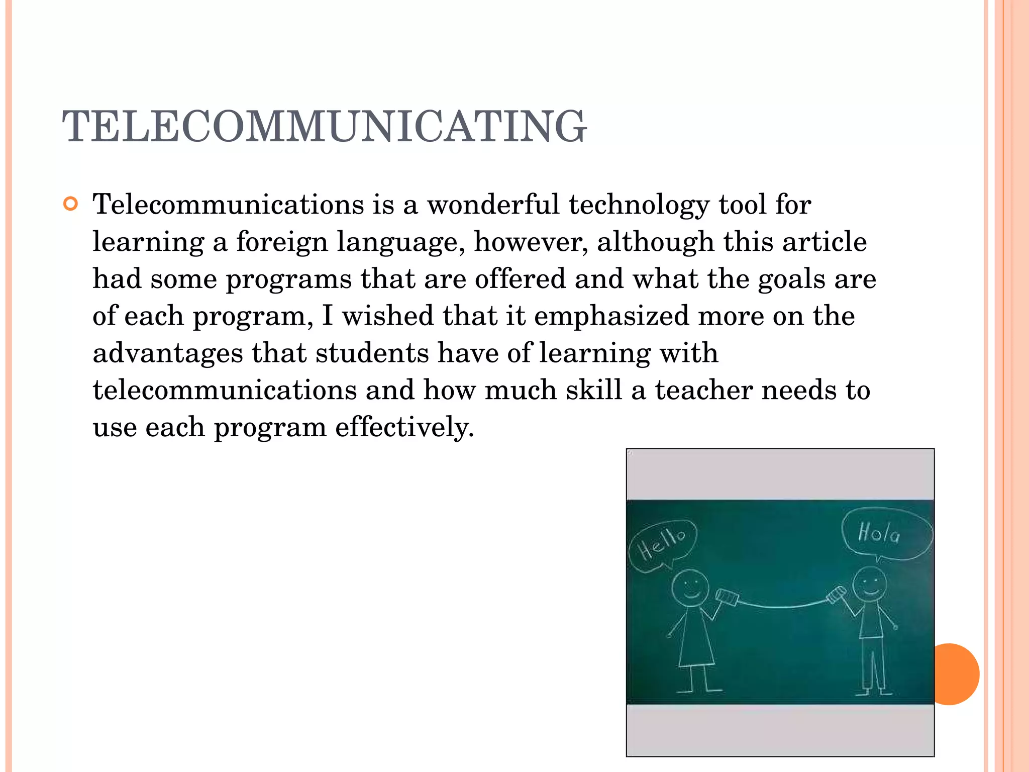 TELECOMMUNICATING Telecommunications is a wonderful technology tool for learning a foreign language, however, although this article had some programs that are offered and what the goals are of each program, I wished that it emphasized more on the advantages that students have of learning with telecommunications and how much skill a teacher needs to use each program effectively.  