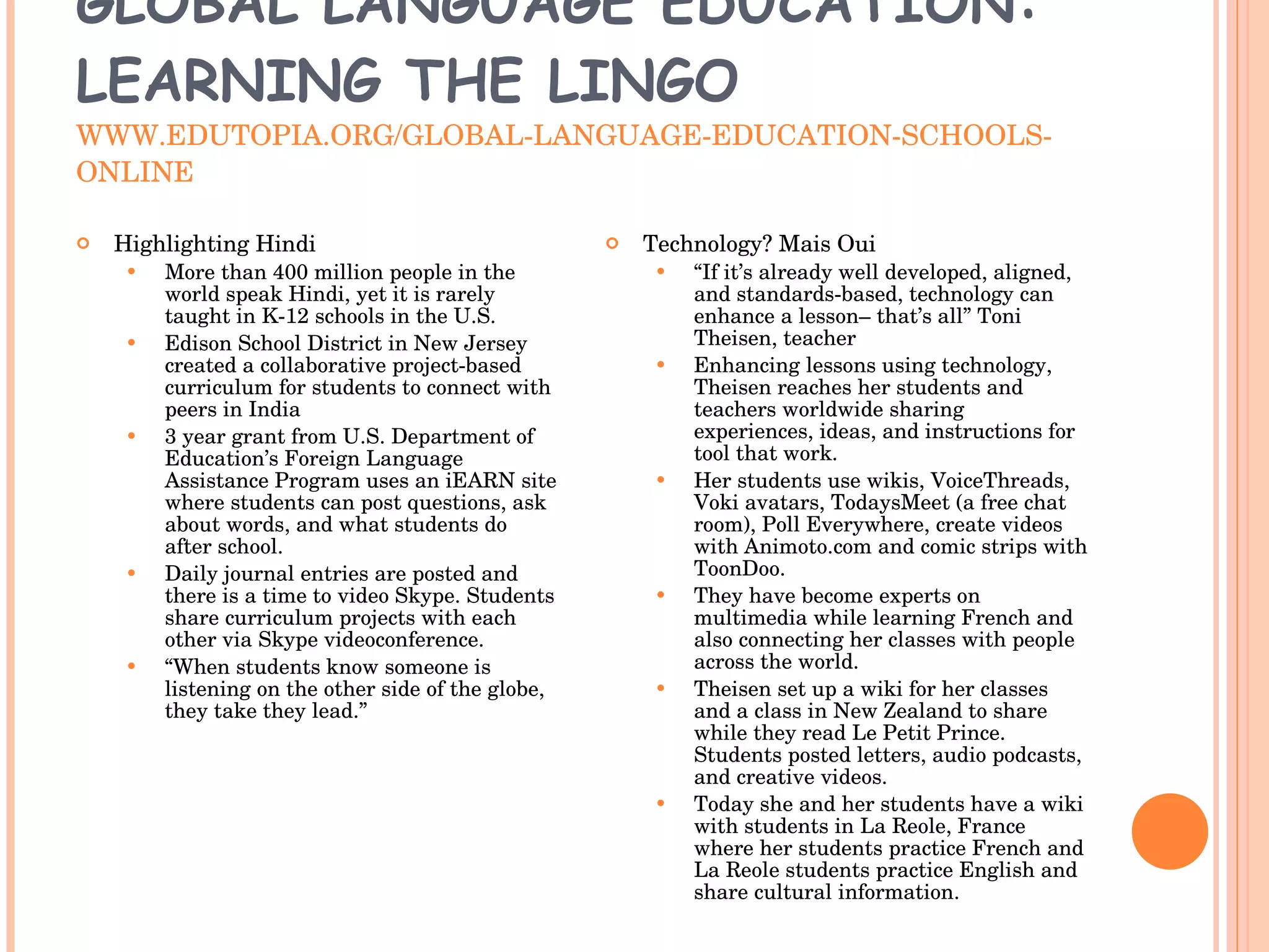 GLOBAL LANGUAGE EDUCATION: LEARNING THE LINGO WWW.EDUTOPIA.ORG/GLOBAL-LANGUAGE-EDUCATION-SCHOOLS-ONLINE Highlighting Hindi More than 400 million people in the world speak Hindi, yet it is rarely taught in K-12 schools in the U.S. Edison School District in New Jersey created a collaborative project-based curriculum for students to connect with peers in India 3 year grant from U.S. Department of Education’s Foreign Language Assistance Program uses an iEARN site where students can post questions, ask about words, and what students do after school.  Daily journal entries are posted and there is a time to video Skype. Students share curriculum projects with each other via Skype videoconference. “ When students know someone is listening on the other side of the globe, they take they lead.” Technology? Mais Oui “ If it’s already well developed, aligned, and standards-based, technology can enhance a lesson– that’s all” Toni Theisen, teacher Enhancing lessons using technology, Theisen reaches her students and teachers worldwide sharing experiences, ideas, and instructions for tool that work. Her students use wikis, VoiceThreads, Voki avatars, TodaysMeet (a free chat room), Poll Everywhere, create videos with Animoto.com and comic strips with ToonDoo.  They have become experts on multimedia while learning French and also connecting her classes with people across the world.  Theisen set up a wiki for her classes and a class in New Zealand to share while they read Le Petit Prince. Students posted letters, audio podcasts, and creative videos.  Today she and her students have a wiki with students in La Reole, France where her students practice French and La Reole students practice English and share cultural information. 
