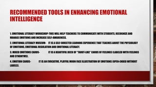RECOMMENDED TOOLS IN ENHANCING EMOTIONAL
INTELLIGENCE
1. EMOTIONAL LITERACY WORKSHOP-THIS WILL HELP TEACHERS TO COMMUNICATE WITH STUDENTS, RECOGNIZE AND
MANAGE EMOTIONS AND INCREASE SELF-AWARENESS.
2. EMOTIONAL LITERACY MUSEUM- IT IS A SELF-DIRECTED LEARNING EXPERIENCE THAT TEACHES ABOUT THE PHYSIOLOGY
OF EMOTIONS, EMOTIONAL REGULATION AND EMOTIONAL LITERACY.
3. MIXED EMOTIONS CARDS- IT IS A BEAUTIFUL DECK OF “TAROT-LIKE” CARDS OF FEELINGS (LABELED WITH FEELINGS
AND SYNONYMS).
4. EMOTION CARDS- IT IS AN EVOCATIVE, PLAYFUL MOON FACE ILLUSTRATION OF EMOTIONS (OPEN-ENDED WITHOUT
LABELS).
 