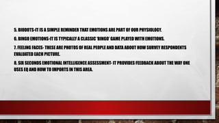 5. BIODOTS-IT IS A SIMPLE REMINDER THAT EMOTIONS ARE PART OF OUR PHYSIOLOGY.
6. BINGO EMOTIONS-IT IS TYPICALLY A CLASSIC ‘BINGO’ GAME PLAYED WITH EMOTIONS.
7. FEELING FACES- THESE ARE PHOTOS OF REAL PEOPLE AND DATA ABOUT HOW SURVEY RESPONDENTS
EVALUATED EACH PICTURE.
8. SIX SECONDS EMOTIONAL INTELLIGENCE ASSESSMENT- IT PROVIDES FEEDBACK ABOUT THE WAY ONE
USES EQ AND HOW TO IMPORTS IN THIS AREA.
 