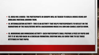 • 13. BUILD ME A HOUSE- THE PARTICIPANTS IN GROUPS WILL BE TASKED TO BUILD A HOUSE USING ANY
AVAILABLE MATERIAL AROUND THEM.
• 14. INTERNALIZATION ACTIVITY- THIS IS AN ACTIVITY THAT HELPS PARTICIPATANTS TO REFLECT ON THE
NARRATIONS OF THE FACILITATORS WITH A BACKGROUND MUSIC IN A DIM AND CANDLE LIGHTED ROOM.
• 15. MIRRORING AND UNMASKING ACTIVITY- EACH PARTICIPANTS SHALL PREPARE A PIECE OF PAPER AND
PUT IT AT HIS/HER BACK IN A CIRCULAR FORMATION, EVERYONE WILL BE GIVEN TIME TO SEE THOSE
ATTITUDES IN THAT PAPER.
 