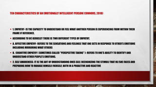 TEN CHARACTERISTICS OF AN EMOTIONALLY INTELLIGENT PERSON( CONNORS, 2018)
• 1. EMPATHY- IS THE CAPACITY TO UNDERSTAND OR FEEL WHAT ANOTHER PERSON IS EXPERIENCING FROM WITHIN THEIR
FRAME IF REFERENCE.
• ACCORDING TO UC BERKELEY THERE IS TWO DIFFERENT TYPES OF EMPATHY,
• A. AFFECTIVE EMPATHY- REFERS TO THE SENSATIONS AND FEELINGS THAT ONE GETS IN RESPONSE TO OTHER'S EMOTIONS
INCLUDING MIRRORING WHAT OTHERS
• B. COGNITIVE EMPATHY ( SOMETIMES CALLED "PERSPECTIVE TAKING" )- REFERS TO ONE'S ABILITY TO IDENTIFY AND
UNDERSTAND OTHER PEOPLE'S EMOTIONS.
• 2. SELF AWARENESS- IT IS THE ART OF UNDERSTANDING ONES SELF, RECOGNIZING THE STIMULI THAT HE/SHE FACES AND
PREPARING HOW TO MANAGE HIMSELF/HERSELF, BOTH IN A PROACTIVE AND REACTIVE
 