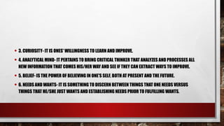 • 3. CURIOSITY- IT IS ONES' WILLINGNESS TO LEARN AND IMPROVE.
• 4. ANALYTICAL MIND- IT PERTAINS TO BRING CRITICAL THINKER THAT ANALYZES AND PROCESSES ALL
NEW INFORMATION THAT COMES HIS/HER WAY AND SEE IF THEY CAN EXTRACT WAYS TO IMPROVE.
• 5. BELIEF- IS THE POWER OF BELIEVING IN ONE'S SELF, BOTH AT PRESENT AND THE FUTURE.
• 6. NEEDS AND WANTS- IT IS SOMETHING TO DISCERN BETWEEN THINGS THAT ONE NEEDS VERSUS
THINGS THAT HE/SHE JUST WANTS AND ESTABLISHING NEEDS PRIOR TO FULFILLING WANTS.
 