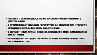 • 7. PASSION- IT IS THE NATURAL DESIRE, IN INSTINCT, DRIVE, AMBITION AND MOTIVATED LOVE FOR A
SUBJECT OR SOMEONE.
• 8. OPTIMISM- IT IS ABOUT MAINTAINING A POSITIVE ATTITUDE THAT MAY INCREASE ONE'S OPPORTUNITIES,
IMPROVE RELATIONSHIPS AND THINK CREARLY AND CONSTRUCTIVELY.
• 9. ADAPTABILITY- IT IS AN IMPORTANT RECOGNITION AND THE ABILITY TO MAKE OR REMAKE DECISIONS ON
ONE'S BEST INTEREST.
• 10. DESIRE TO HELP OTHERS SUCCEED- IT IS BECOMING INTERESTED AND APPROCIATIVE OF THE SUCCESS
AND ACHIEVEMENT OF OTHERS.
 
