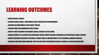 LEARNING OUTCOMES
oDEFINE SOCIAL LITERACY
oDISCUSS SOCIAL SKILLS, THEIR IMPACT AND STRATEGIES FOR IMPROVEMENT
oDESCRIBE AN EMOTIONALLY INTELLIGENT PERSON
oPRESENT WAYS FOR ENHANCING PEOPLE SKILLS
oIDENTIFY WAYS ON HOW TO INTEGRATE SOCIAL LITERACY IN THE LESSON
oDRAW RELEVANT LIFE LESSONS AND SIGNIFICANT VALUES FROM PERSONAL EXPERIENCE ON PRACTICING SOCIAL LITERACY
oANALYZE RESEARCH ABSTRACT ON SOCIAL LITERACY AND ITS IMPLICATIONS TO THE TEACHING-LEARNING PROCESS
oDESIGN AN INSTRUCTIONAL MATERIAL THAT CAN BE USED IN INTEGRATING SOCIAL LITERACY IN A RELATED DISCIPLINE
 
