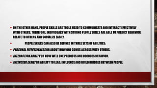 • ON THE OTHER HAND, PEOPLE SKILLS ARE TOOLS USED TO COMMUNICATE AND INTERACT EFFECTIVELY
WITH OTHERS. THEREFORE, INDIVIDUALS WITH STRONG PEOPLE SKILLS ARE ABLE TO PREDICT BEHAVIOR,
RELATE TO OTHERS AND SOCIALIZE EASILY.
• PEOPLE SKILLS CAN ALSO BE DEFINED IN THREE SETS OF ABILITIES:
• PERSONAL EFFECTIVENESS OR ABOUT HOW ONE COMES ACROSS WITH OTHERS.
• INTERACTION ABILITY OR HOW WELL ONE PREDICTS AND DECODES BEHAVIOR.
• INTERCEDE EASILY OR ABILITY TO LEAD, INFLUENCE AND BUILD BRIDGES BETWEEN PEOPLE.
 