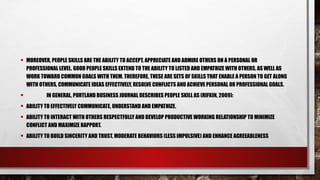 • MOREOVER, PEOPLE SKILLS ARE THE ABILITY TO ACCEPT, APPRECIATE AND ADMIRE OTHERS ON A PERSONAL OR
PROFESSIONAL LEVEL. GOOD PEOPLE SKILLS EXTEND TO THE ABILITY TO LISTED AND EMPATHIZE WITH OTHERS, AS WELL AS
WORK TOWARD COMMON GOALS WITH THEM. THEREFORE, THESE ARE SETS OF SKILLS THAT ENABLE A PERSON TO GET ALONG
WITH OTHERS, COMMUNICATE IDEAS EFFECTIVELY, RESOLVE CONFLICTS AND ACHIEVE PERSONAL OR PROFESSIONAL GOALS.
• IN GENERAL, PORTLAND BUSINESS JOURNAL DESCRIBES PEOPLE SKILL AS (RIFKIN, 2009):
• ABILITY TO EFFECTIVELY COMMUNICATE, UNDERSTAND AND EMPATHIZE.
• ABILITY TO INTERACT WITH OTHERS RESPECTFULLY AND DEVELOP PRODUCTIVE WORKING RELATIONSHIP TO MINIMIZE
CONFLICT AND MAXIMIZE RAPPORT.
• ABILITY TO BUILD SINCERITY AND TRUST, MODERATE BEHAVIORS (LESS IMPULSIVE) AND ENHANCE AGREEABLENESS
 