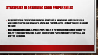 STRATEGIES IN OBTAINING GOOD PEOPLE SKILLS
• MCQUERREY (2019) PRESENTS THE FOLLOWING STRATEGIES IN MAINTAINING GOOD PEOPLE SKILLS
WHICH ARE ESSENTIAL IN A MEANINGFUL, JOYFUL AND PURPOSE-DRIVEN LIFE THAT TEACHERS ALSO NEED
TO KNOW.
• GOOD COMMUNICATION SKILLS. STRONG PEOPLE SKILLS IN THE COMMUNICATION AREA INCLUDE THE
ABILITY TO TAKE IN INFORMATION, CLARIFY COMMENTS AND PARTICIPATE IN EFFECTIVE VERBAL AND
WRITTEN EXCHANGES.
 