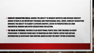 • CONFLICT RESOLUTION SKILLS. HAVING THE ABILITY TO MEDIATE DISPUTES AND RESOLVE CONFLICT
AMONG OTHERS IS AN IMPORTANT PERSONAL AND PROFESSIONAL SKILL. HENCE, CONFLICT RESOLUTION
INVOLVES THE ABILITY TO CLARIFY A SPECIFIC DISPUTE, LISTEN TO PERSPECTIVES IN A NON-
JUDGMENTAL MANNER AND OFFER SUGGESTIONS FOR ACTION.
• THE VALUE OF PATIENCE. PATIENCE IS AN EXCEPTIONAL PEOPLE SKILL THAT VALUABLE IN EVERY
PROFESSION. IT INVOLVES BEING ABLE TO MAINTAIN AN EVEN TEMPER, REPEAT AND EXPLAIN
INFORMATION AS NECESSARY AND CONTROL ANGER IN EVEN THE MOST TRYING SITUATIONS.
 