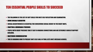 TEN ESSENTIAL PEOPLE SKILLS TO SUCCEED
• THE FOLLOWING IS THE LIST OF SOFT SKILLS FOR ONE’S SELF REFLECTION AND EXAMINATION.
• BEING SOCIALLY ASSERTIVE
• SOCIAL ASSERTIVENESS IS ESSENTIAL FOR CONSERVING SOCIAL ENERGY IN THE RIGHT WAYS.
• CRAFTING A MEMORABLE PRESENCE
• PEOPLE WITH GREAT PRESENCE TAKE IT EASY IN MAKING CONNECTIONS AND ARE EXTREMELY GOOD AT RAPPORT
BUILDING.
• MASTERING COMMUNICATION
• THIS IS KNOWING HOW TO PRESENT ONE’S SELF AND, IN TURN, GETS ONE’S MESSAGE ACROSS.
 