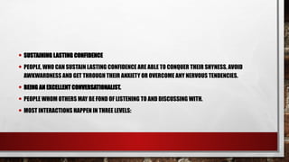 • SUSTAINING LASTING CONFIDENCE
• PEOPLE, WHO CAN SUSTAIN LASTING CONFIDENCE ARE ABLE TO CONQUER THEIR SHYNESS, AVOID
AWKWARDNESS AND GET THROUGH THEIR ANXIETY OR OVERCOME ANY NERVOUS TENDENCIES.
• BEING AN EXCELLENT CONVERSATIONALIST.
• PEOPLE WHOM OTHERS MAY BE FOND OF LISTENING TO AND DISCUSSING WITH.
• MOST INTERACTIONS HAPPEN IN THREE LEVELS:
 