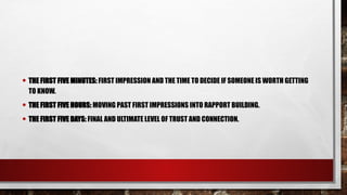 • THE FIRST FIVE MINUTES: FIRST IMPRESSION AND THE TIME TO DECIDE IF SOMEONE IS WORTH GETTING
TO KNOW.
• THE FIRST FIVE HOURS: MOVING PAST FIRST IMPRESSIONS INTO RAPPORT BUILDING.
• THE FIRST FIVE DAYS: FINAL AND ULTIMATE LEVEL OF TRUST AND CONNECTION.
 