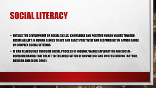 SOCIAL LITERACY
• ENTAILS THE DEVELOPMENT OF SOCIAL SKILLS, KNOWLEDGE AND POSITIVE HUMAN VALUES TOWARD
DESIRE ABILITY IN HUMAN BEINGS TO ACT AND REACT POSITIVELY AND RESPONSIBLY IN A WIDE RANGE
OF COMPLEX SOCIAL SETTINGS.
• IT CAN BE ACQUIRED THROUGH SOCIAL PROCESS OF INQUIRY, VALUES EXPLORATION AND SOCIAL-
DECISION MAKING THAT RELATE TO THE ACQUISITION OF KNOWLEDGE AND UNDERSTANDING (ARTHUR,
DAVISON AND SLOW, 2000).
 