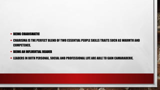 • BEING CHARISMATIC
• CHARISMA IS THE PERFECT BLEND OF TWO ESSENTIAL PEOPLE SKILLS TRAITS SUCH AS WARMTH AND
COMPETENCE.
• BEING AN INFLUENTIAL READER
• LEADERS IN BOTH PERSONAL, SOCIAL AND PROFESSIONAL LIFE ARE ABLE TO GAIN CAMARADERIE.
 