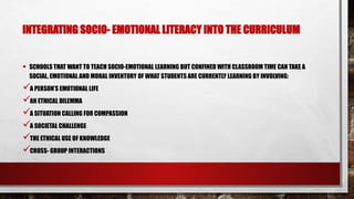 INTEGRATING SOCIO- EMOTIONAL LITERACY INTO THE CURRICULUM
• SCHOOLS THAT WANT TO TEACH SOCIO-EMOTIONAL LEARNING BUT CONFINED WITH CLASSROOM TIME CAN TAKE A
SOCIAL, EMOTIONAL AND MORAL INVENTORY OF WHAT STUDENTS ARE CURRENTLY LEARNING BY INVOLVING:
A PERSON’S EMOTIONAL LIFE
AN ETHICAL DILEMMA
A SITUATION CALLING FOR COMPASSION
A SOCIETAL CHALLENGE
THE ETHICAL USE OF KNOWLEDGE
CROSS- GROUP INTERACTIONS
 