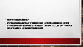 • AN IMPLICIT PROSOCIAL CONCEPT
• BY INTEGRATING SOCIAL LITERACY IN THE CURRICULUM CONTENT, TEACHERS DO NOT ONLY GIVE
STUDENTS OPPORTUNITIES TO PRACTICE THEIR SOCIAL- EMOTIONAL SKILLS, BUT ALSO SHOW THEM
HOW INTEGRAL THESE SKILLS ARE IN THEIR DAILY LIVES.
 
