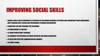 IMPROVING SOCIAL SKILLS
• SOCIALS SKILLS CAN BE IMPROVED BY FOCUSING ON SUSTAINING DESIRABLE ATTITUDES AND ELIMINATING THOSE UNDESIRABLE
ONES THROUGH ROLE PLAYING AND PERFORMANCE FEEDBACK MECHANISMS.
• IN ADDITION, ONE MAY CONSIDER THE FOLLOWING:
• (1) MAINTAINING EYE CONTACT
• (2) USING PROPER BODY LANGUAGE
• (3) KNOWING THE DIFFERENCE BETWEEN ASSERTIVE AND BEING AGGRESSIVE
• (4) SELECTING EFFECTIVE COMMUNICATION CHANNELS
• (5) BEING FLEXIBLE
 