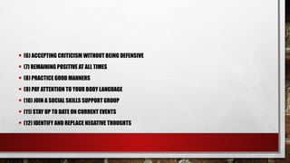 • (6) ACCEPTING CRITICISM WITHOUT BEING DEFENSIVE
• (7) REMAINING POSITIVE AT ALL TIMES
• (8) PRACTICE GOOD MANNERS
• (9) PAY ATTENTION TO YOUR BODY LANGUAGE
• (10) JOIN A SOCIAL SKILLS SUPPORT GROUP
• (11) STAY UP TO DATE ON CURRENT EVENTS
• (12) IDENTIFY AND REPLACE NEGATIVE THOUGHTS
 