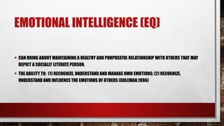EMOTIONAL INTELLIGENCE (EQ)
• CAN BRING ABOUT MAINTAINING A HEALTHY AND PURPOSEFUL RELATIONSHIP WITH OTHERS THAT MAY
DEPICT A SOCIALLY LITERATE PERSON.
• THE ABILITY TO: (1) RECOGNIZE, UNDERSTAND AND MANAGE OWN EMOTIONS; (2) RECOGNIZE,
UNDERSTAND AND INFLUENCE THE EMOTIONS OF OTHERS (GOLEMAN,1996)
 