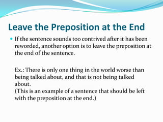 Leave the Preposition at the EndIf the sentence sounds too contrived after it has been reworded, another option is to leave the preposition at the end of the sentence. 	Ex.: There is only one thing in the world worse than being talked about, and that is not being talked about.  (This is an example of a sentence that should be left with the preposition at the end.)