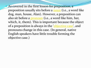 We must finish the project within a year. (No longer than a year.)Prepositions for Time, Place, and Introducing ObjectsPlaceTo express notions of place, English uses the following prepositions: to talk about the point itself: in, to express something contained: inside, to talk about the surface: on, to talk about a general vicinity, atThere is a wasp in the room.